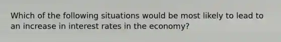 Which of the following situations would be most likely to lead to an increase in interest rates in the economy?