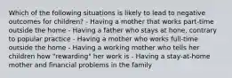 Which of the following situations is likely to lead to negative outcomes for children? - Having a mother that works part-time outside the home - Having a father who stays at hone, contrary to popular practice - Having a mother who works full-time outside the home - Having a working mother who tells her children how "rewarding" her work is - Having a stay-at-home mother and financial problems in the family