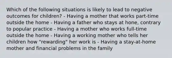 Which of the following situations is likely to lead to negative outcomes for children? - Having a mother that works part-time outside the home - Having a father who stays at hone, contrary to popular practice - Having a mother who works full-time outside the home - Having a working mother who tells her children how "rewarding" her work is - Having a stay-at-home mother and financial problems in the family