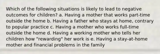 Which of the following situations is likely to lead to negative outcomes for children? a. Having a mother that works part-time outside the home b. Having a father who stays at home, contrary to popular practice c. Having a mother who works full-time outside the home d. Having a working mother who tells her children how "rewarding" her work is e. Having a stay-at-home mother and financial problems in the family