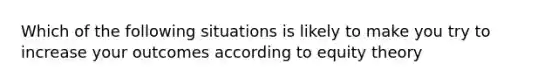 Which of the following situations is likely to make you try to increase your outcomes according to equity theory