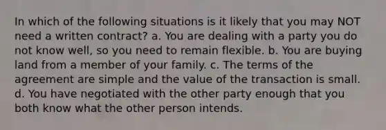 In which of the following situations is it likely that you may NOT need a written contract? a. You are dealing with a party you do not know well, so you need to remain flexible. b. You are buying land from a member of your family. c. The terms of the agreement are simple and the value of the transaction is small. d. You have negotiated with the other party enough that you both know what the other person intends.