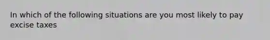 In which of the following situations are you most likely to pay excise taxes