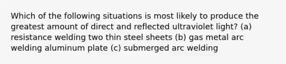 Which of the following situations is most likely to produce the greatest amount of direct and reflected ultraviolet light? (a) resistance welding two thin steel sheets (b) gas metal arc welding aluminum plate (c) submerged arc welding