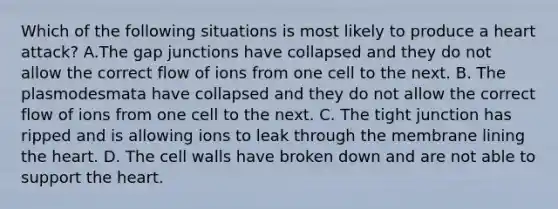 Which of the following situations is most likely to produce a heart attack? A.The gap junctions have collapsed and they do not allow the correct flow of ions from one cell to the next. B. The plasmodesmata have collapsed and they do not allow the correct flow of ions from one cell to the next. C. The tight junction has ripped and is allowing ions to leak through the membrane lining the heart. D. The cell walls have broken down and are not able to support the heart.