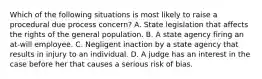 Which of the following situations is most likely to raise a procedural due process concern? A. State legislation that affects the rights of the general population. B. A state agency firing an at-will employee. C. Negligent inaction by a state agency that results in injury to an individual. D. A judge has an interest in the case before her that causes a serious risk of bias.