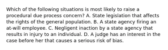 Which of the following situations is most likely to raise a procedural due process concern? A. State legislation that affects the rights of the general population. B. A state agency firing an at-will employee. C. Negligent inaction by a state agency that results in injury to an individual. D. A judge has an interest in the case before her that causes a serious risk of bias.