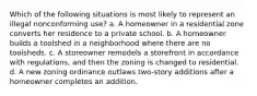 Which of the following situations is most likely to represent an illegal nonconforming use? a. A homeowner in a residential zone converts her residence to a private school. b. A homeowner builds a toolshed in a neighborhood where there are no toolsheds. c. A storeowner remodels a storefront in accordance with regulations, and then the zoning is changed to residential. d. A new zoning ordinance outlaws two-story additions after a homeowner completes an addition.