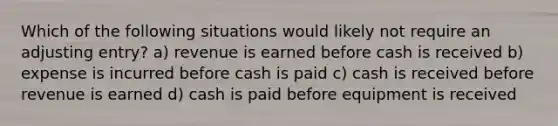 Which of the following situations would likely not require an adjusting entry? a) revenue is earned before cash is received b) expense is incurred before cash is paid c) cash is received before revenue is earned d) cash is paid before equipment is received