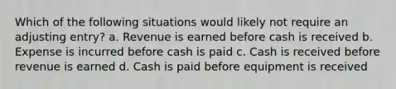 Which of the following situations would likely not require an adjusting entry? a. Revenue is earned before cash is received b. Expense is incurred before cash is paid c. Cash is received before revenue is earned d. Cash is paid before equipment is received