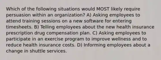 Which of the following situations would MOST likely require persuasion within an organization? A) Asking employees to attend training sessions on a new software for entering timesheets. B) Telling employees about the new health insurance prescription drug compensation plan. C) Asking employees to participate in an exercise program to improve wellness and to reduce health insurance costs. D) Informing employees about a change in shuttle services.