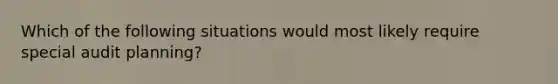 Which of the following situations would most likely require special audit planning?