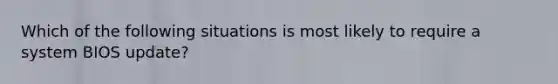 Which of the following situations is most likely to require a system BIOS update?