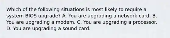 Which of the following situations is most likely to require a system BIOS upgrade? A. You are upgrading a network card. B. You are upgrading a modem. C. You are upgrading a processor. D. You are upgrading a sound card.