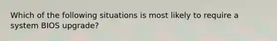 Which of the following situations is most likely to require a system BIOS upgrade?