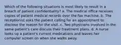 Which of the following situations is most likely to result in a breach of patient confidentiality? a. The medical office receives copies of patient medical records over the fax machine. b. The receptionist asks the patient calling for an appointment to disclose the reason for the visit. c. Two physicians involved in the same patient's care discuss their treatment plans. d. A nurse looks up a patient's current medications and leaves her computer screen on when she walks away.