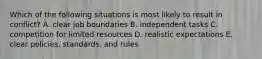 Which of the following situations is most likely to result in conflict? A. clear job boundaries B. independent tasks C. competition for limited resources D. realistic expectations E. clear policies, standards, and rules