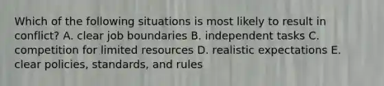 Which of the following situations is most likely to result in conflict? A. clear job boundaries B. independent tasks C. competition for limited resources D. realistic expectations E. clear policies, standards, and rules