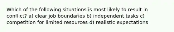 Which of the following situations is most likely to result in conflict? a) clear job boundaries b) independent tasks c) competition for limited resources d) realistic expectations