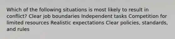 Which of the following situations is most likely to result in conflict? Clear job boundaries Independent tasks Competition for limited resources Realistic expectations Clear policies, standards, and rules