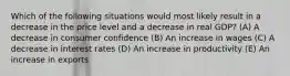 Which of the following situations would most likely result in a decrease in the price level and a decrease in real GDP? (A) A decrease in consumer confidence (B) An increase in wages (C) A decrease in interest rates (D) An increase in productivity (E) An increase in exports