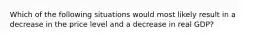 Which of the following situations would most likely result in a decrease in the price level and a decrease in real GDP?