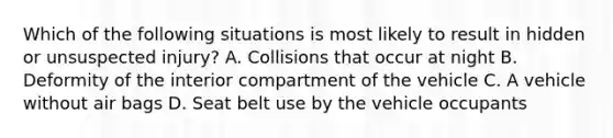 Which of the following situations is most likely to result in hidden or unsuspected​ injury? A. Collisions that occur at night B. Deformity of the interior compartment of the vehicle C. A vehicle without air bags D. Seat belt use by the vehicle occupants