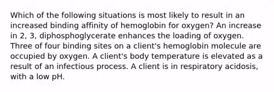 Which of the following situations is most likely to result in an increased binding affinity of hemoglobin for oxygen? An increase in 2, 3, diphosphoglycerate enhances the loading of oxygen. Three of four binding sites on a client's hemoglobin molecule are occupied by oxygen. A client's body temperature is elevated as a result of an infectious process. A client is in respiratory acidosis, with a low pH.