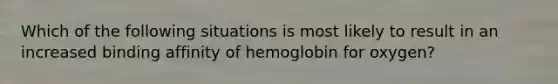 Which of the following situations is most likely to result in an increased binding affinity of hemoglobin for oxygen?