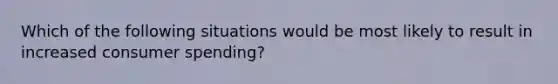 Which of the following situations would be most likely to result in increased consumer spending?