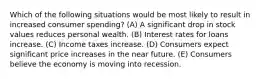 Which of the following situations would be most likely to result in increased consumer spending? (A) A significant drop in stock values reduces personal wealth. (B) Interest rates for loans increase. (C) Income taxes increase. (D) Consumers expect significant price increases in the near future. (E) Consumers believe the economy is moving into recession.