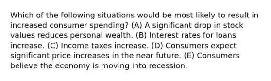 Which of the following situations would be most likely to result in increased consumer spending? (A) A significant drop in stock values reduces personal wealth. (B) Interest rates for loans increase. (C) Income taxes increase. (D) Consumers expect significant price increases in the near future. (E) Consumers believe the economy is moving into recession.