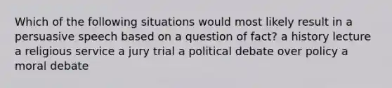 Which of the following situations would most likely result in a persuasive speech based on a question of fact? a history lecture a religious service a jury trial a political debate over policy a moral debate