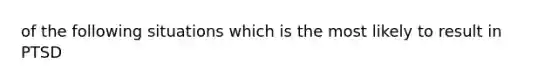 of the following situations which is the most likely to result in PTSD