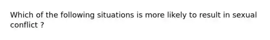 Which of the following situations is more likely to result in sexual conflict ?