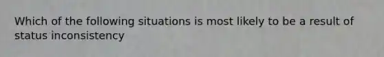 Which of the following situations is most likely to be a result of status inconsistency