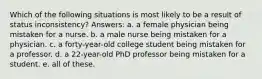 Which of the following situations is most likely to be a result of status inconsistency? Answers: a. a female physician being mistaken for a nurse. b. a male nurse being mistaken for a physician. c. a forty-year-old college student being mistaken for a professor. d. a 22-year-old PhD professor being mistaken for a student. e. all of these.