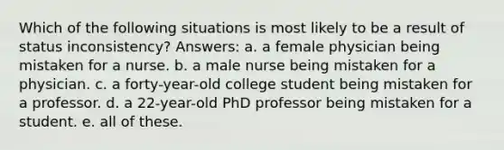 Which of the following situations is most likely to be a result of status inconsistency? Answers: a. a female physician being mistaken for a nurse. b. a male nurse being mistaken for a physician. c. a forty-year-old college student being mistaken for a professor. d. a 22-year-old PhD professor being mistaken for a student. e. all of these.