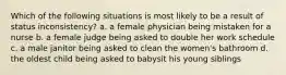 Which of the following situations is most likely to be a result of status inconsistency? a. a female physician being mistaken for a nurse b. a female judge being asked to double her work schedule c. a male janitor being asked to clean the women's bathroom d. the oldest child being asked to babysit his young siblings