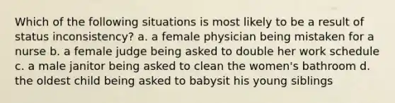 Which of the following situations is most likely to be a result of status inconsistency? a. a female physician being mistaken for a nurse b. a female judge being asked to double her work schedule c. a male janitor being asked to clean the women's bathroom d. the oldest child being asked to babysit his young siblings