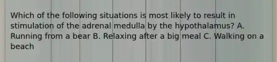 Which of the following situations is most likely to result in stimulation of the adrenal medulla by the hypothalamus? A. Running from a bear B. Relaxing after a big meal C. Walking on a beach