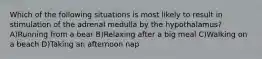 Which of the following situations is most likely to result in stimulation of the adrenal medulla by the hypothalamus? A)Running from a bear B)Relaxing after a big meal C)Walking on a beach D)Taking an afternoon nap