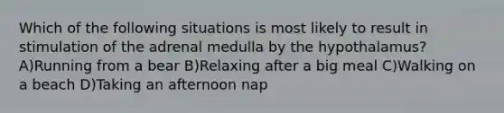 Which of the following situations is most likely to result in stimulation of the adrenal medulla by the hypothalamus? A)Running from a bear B)Relaxing after a big meal C)Walking on a beach D)Taking an afternoon nap