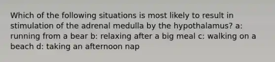 Which of the following situations is most likely to result in stimulation of the adrenal medulla by the hypothalamus? a: running from a bear b: relaxing after a big meal c: walking on a beach d: taking an afternoon nap