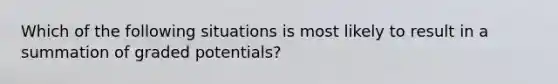 Which of the following situations is most likely to result in a summation of graded potentials?