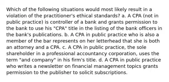 Which of the following situations would most likely result in a violation of the practitioner's ethical standards? a. A CPA (not in public practice) is controller of a bank and grants permission to the bank to use his "CPA" title in the listing of the bank officers in the bank's publications. b. A CPA in public practice who is also a member of the bar represents on her letterhead that she is both an attorney and a CPA. c. A CPA in public practice, the sole shareholder in a professional accountancy corporation, uses the term "and company" in his firm's title. d. A CPA in public practice who writes a newsletter on financial management topics grants permission to the publisher to solicit subscriptions.