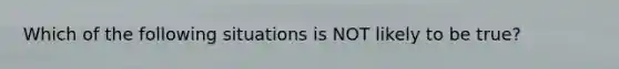 Which of the following situations is NOT likely to be true?