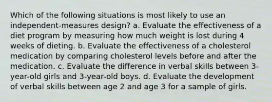 Which of the following situations is most likely to use an independent-measures design? a. Evaluate the effectiveness of a diet program by measuring how much weight is lost during 4 weeks of dieting. b. Evaluate the effectiveness of a cholesterol medication by comparing cholesterol levels before and after the medication. c. Evaluate the difference in verbal skills between 3-year-old girls and 3-year-old boys. d. Evaluate the development of verbal skills between age 2 and age 3 for a sample of girls.