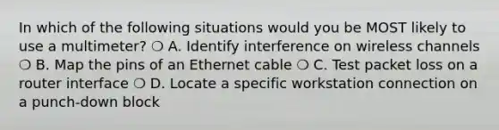 In which of the following situations would you be MOST likely to use a multimeter? ❍ A. Identify interference on wireless channels ❍ B. Map the pins of an Ethernet cable ❍ C. Test packet loss on a router interface ❍ D. Locate a specific workstation connection on a punch-down block