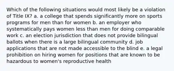 Which of the following situations would most likely be a violation of Title IX? a. a college that spends significantly more on sports programs for men than for women b. an employer who systematically pays women <a href='https://www.questionai.com/knowledge/k7BtlYpAMX-less-than' class='anchor-knowledge'>less than</a> men for doing comparable work c. an election jurisdiction that does not provide bilingual ballots when there is a large bilingual community d. job applications that are not made accessible to the blind e. a legal prohibition on hiring women for positions that are known to be hazardous to women's reproductive health